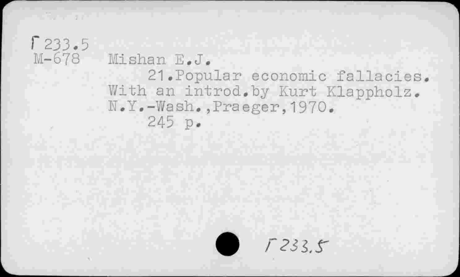 ﻿Г 233.5
М-678 Mishan E.J,
21.Popular economic fallacies. With an introd.by Kurt Klappholz. N.Y.-Wash.,Praeger,1970.
245 p.